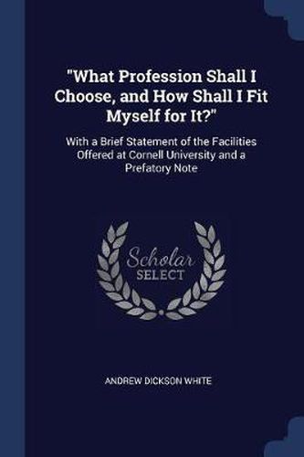 Cover image for What Profession Shall I Choose, and How Shall I Fit Myself for It?: With a Brief Statement of the Facilities Offered at Cornell University and a Prefatory Note