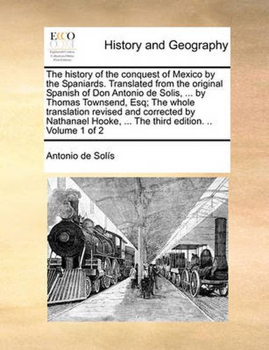 Cover image for The History of the Conquest of Mexico by the Spaniards. Translated from the Original Spanish of Don Antonio de Solis, ... by Thomas Townsend, Esq; The Whole Translation Revised and Corrected by Nathanael Hooke, ... the Third Edition. .. Volume 1 of 2