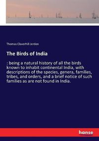 Cover image for The Birds of India: being a natural history of all the birds known to inhabit continental India, with descriptions of the species, genera, families, tribes, and orders, and a brief notice of such families as are not found in India.