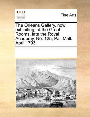 Cover image for The Orleans Gallery, Now Exhibiting, at the Great Rooms, Late the Royal Academy, No. 125, Pall Mall. April 1793.