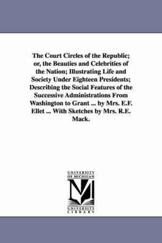 The Court Circles of the Republic; or, the Beauties and Celebrities of the Nation; Illustrating Life and Society Under Eighteen Presidents; Describing the Social Features of the Successive Administrations From Washington to Grant ... by Mrs. E.F. Ellet ... Wit