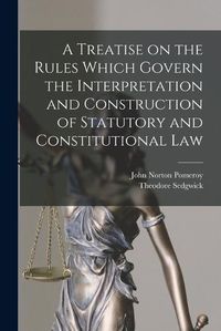Cover image for A Treatise on the Rules Which Govern the Interpretation and Construction of Statutory and Constitutional Law