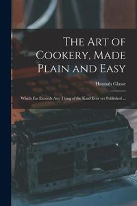Cover image for The Art of Cookery, Made Plain and Easy: Which Far Exceeds Any Thing of the Kind Ever yet Published ...