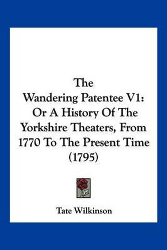 Cover image for The Wandering Patentee V1: Or a History of the Yorkshire Theaters, from 1770 to the Present Time (1795)