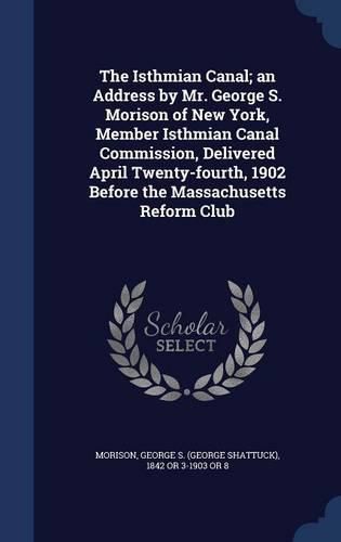 Cover image for The Isthmian Canal; An Address by Mr. George S. Morison of New York, Member Isthmian Canal Commission, Delivered April Twenty-Fourth, 1902 Before the Massachusetts Reform Club