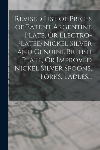 Cover image for Revised List of Prices of Patent Argentine Plate, Or Electro-Plated Nickel Silver and Genuine British Plate, Or Improved Nickel Silver Spoons, Forks, Ladles...