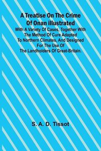 Cover image for A Treatise on the Crime of Onan Illustrated with a Variety of Cases, Together with the Method of Cure Adapted to northern climates, and designed for the use of the landholders of Great-Britain.