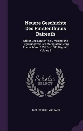 Neuere Geschichte Des Furstenthums Baireuth: Dritter Und Letzter Theil, Welcher Die Regierungszeit Des Markgrafen Georg Friedrich Von 1557 Bis 1603 Begreift, Volume 3