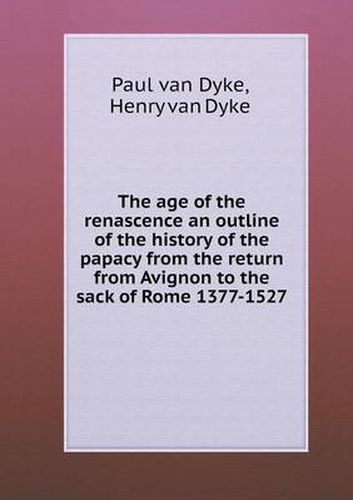 Cover image for The age of the renascence an outline of the history of the papacy from the return from Avignon to the sack of Rome 1377-1527