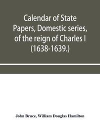 Cover image for Calendar of State Papers, Domestic series, of the reign of Charles I (1638-1639.)