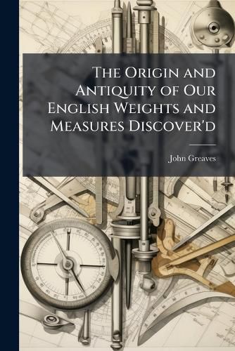 Cover image for The Origin and Antiquity of Our English Weights and Measures Discover'd: By Their Near Agreement with Such Standards That Are Now Found in One of the Egyptian Pyramids. Together with the Explanation of Divers Lines Therein Heretofore Measur'd
