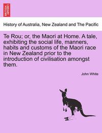 Cover image for Te Rou; Or, the Maori at Home. a Tale, Exhibiting the Social Life, Manners, Habits and Customs of the Maori Race in New Zealand Prior to the Introduction of Civilisation Amongst Them.