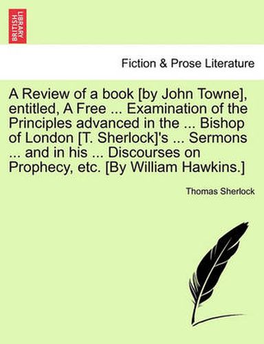 Cover image for A Review of a Book [By John Towne], Entitled, a Free ... Examination of the Principles Advanced in the ... Bishop of London [T. Sherlock]'s ... Sermons ... and in His ... Discourses on Prophecy, Etc. [By William Hawkins.]