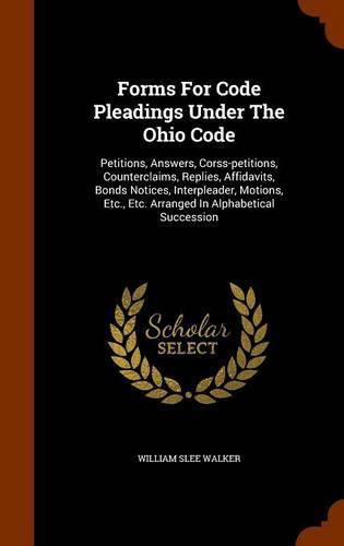 Cover image for Forms for Code Pleadings Under the Ohio Code: Petitions, Answers, Corss-Petitions, Counterclaims, Replies, Affidavits, Bonds Notices, Interpleader, Motions, Etc., Etc. Arranged in Alphabetical Succession