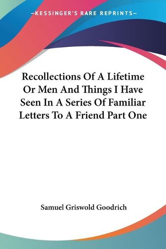 Recollections Of A Lifetime Or Men And Things I Have Seen In A Series Of Familiar Letters To A Friend Part One