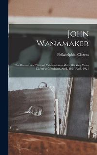 Cover image for John Wanamaker; the Record of a Citizens' Celebration to Mark his Sixty Years Career as Merchant, April, 1861-April, 1921