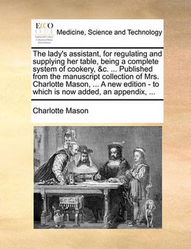 Cover image for The Lady's Assistant, for Regulating and Supplying Her Table, Being a Complete System of Cookery, &C. ... Published from the Manuscript Collection of Mrs. Charlotte Mason, ... a New Edition - To Which Is Now Added, an Appendix, ...