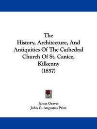 Cover image for The History, Architecture, and Antiquities of the Cathedral Church of St. Canice, Kilkenny (1857)