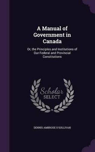 A Manual of Government in Canada: Or, the Principles and Institutions of Our Federal and Provincial Constitutions