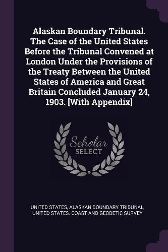 Cover image for Alaskan Boundary Tribunal. The Case of the United States Before the Tribunal Convened at London Under the Provisions of the Treaty Between the United States of America and Great Britain Concluded January 24, 1903. [With Appendix]