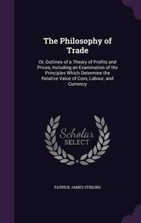 Cover image for The Philosophy of Trade: Or, Outlines of a Theory of Profits and Prices, Including an Examination of the Principles Which Determine the Relative Value of Corn, Labour, and Currency