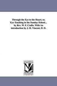 Cover image for Through the Eye to the Heart; or, Eye-Teaching in the Sunday-School... by Rev. W. F. Crafts. With An introduction by J. H. Vincent, D. D.