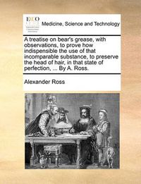 Cover image for A Treatise on Bear's Grease, with Observations, to Prove How Indispensible the Use of That Incomparable Substance, to Preserve the Head of Hair, in That State of Perfection, ... by A. Ross.