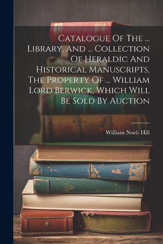 Catalogue Of The ... Library, And ... Collection Of Heraldic And Historical Manuscripts, The Property Of ... William Lord Berwick, Which Will Be Sold By Auction