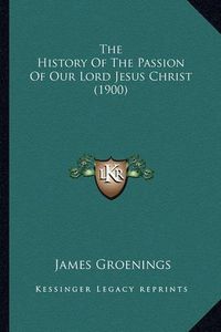 Cover image for The History of the Passion of Our Lord Jesus Christ (1900) the History of the Passion of Our Lord Jesus Christ (1900)