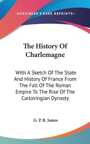 Cover image for The History of Charlemagne: With a Sketch of the State and History of France from the Fall of the Roman Empire to the Rise of the Carlovingian Dynasty