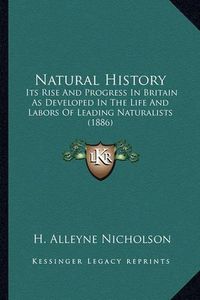 Cover image for Natural History Natural History: Its Rise and Progress in Britain as Developed in the Life Anits Rise and Progress in Britain as Developed in the Life and Labors of Leading Naturalists (1886) D Labors of Leading Naturalists (1886)