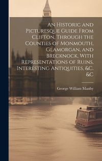 Cover image for An Historic and Picturesque Guide From Clifton, Through the Counties of Monmouth, Glamorgan, and Brecknock, With Representations of Ruins, Interesting Antiquities, &c. &c