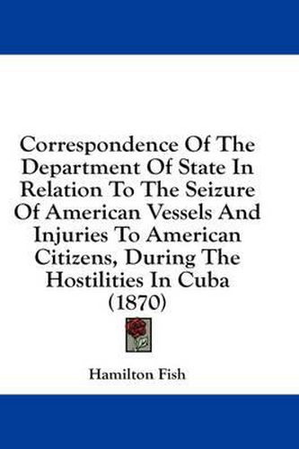 Cover image for Correspondence of the Department of State in Relation to the Seizure of American Vessels and Injuries to American Citizens, During the Hostilities in Cuba (1870)