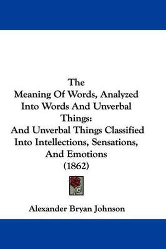 Cover image for The Meaning of Words, Analyzed Into Words and Unverbal Things: And Unverbal Things Classified Into Intellections, Sensations, and Emotions (1862)