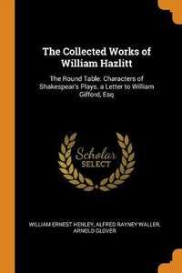 Cover image for The Collected Works of William Hazlitt: The Round Table. Characters of Shakespear's Plays. a Letter to William Gifford, Esq