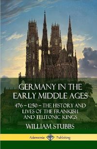 Cover image for Germany in the Early Middle Ages: 476 - 1250 - The History and Lives of the Frankish and Teutonic Kings (Hardcover)