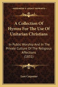 Cover image for A Collection of Hymns for the Use of Unitarian Christians: In Public Worship and in the Private Culture of the Religious Affections (1831)