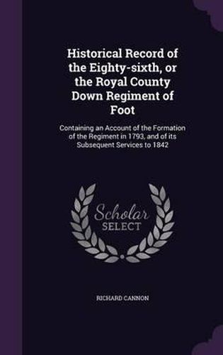 Historical Record of the Eighty-Sixth, or the Royal County Down Regiment of Foot: Containing an Account of the Formation of the Regiment in 1793, and of Its Subsequent Services to 1842