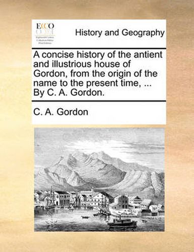 Cover image for A Concise History of the Antient and Illustrious House of Gordon, from the Origin of the Name to the Present Time, ... by C. A. Gordon.