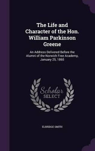 Cover image for The Life and Character of the Hon. William Parkinson Greene: An Address Delivered Before the Alumni of the Norwich Free Academy, January 25, 1865