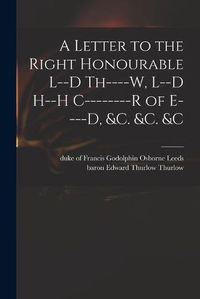 Cover image for A Letter to the Right Honourable L--d Th----w, L--d H--h C--------r of E----d, &c. &c. &c