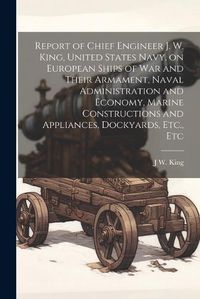 Cover image for Report of Chief Engineer J. W. King, United States Navy, on European Ships of war and Their Armament, Naval Administration and Economy, Marine Constructions and Appliances, Dockyards, Etc., Etc