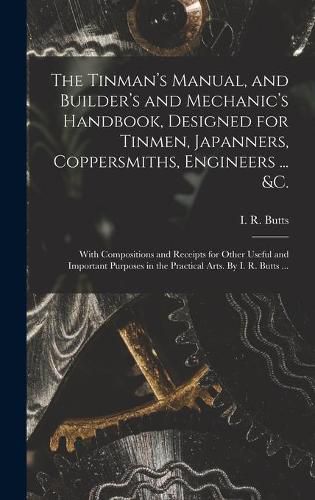 The Tinman's Manual, and Builder's and Mechanic's Handbook, designed for Tinmen, Japanners, Coppersmiths, Engineers ... &c.; With Compositions and Receipts for Other Useful and Important Purposes in the Practical Arts. By I. R. Butts ...