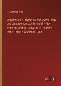 Cover image for Judaism and Christianity, their Agreements and Disagreements. A Series of Friday Evening Lectures, Delivered at the Plum Street Temple, Cincinnati, Ohio
