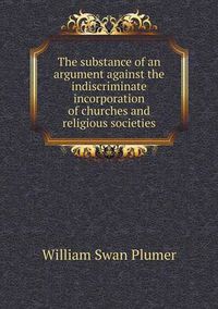 Cover image for The substance of an argument against the indiscriminate incorporation of churches and religious societies