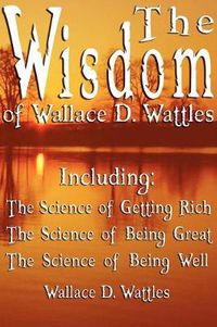 Cover image for The Wisdom of Wallace D. Wattles - Including: The Science of Getting Rich, The Science of Being Great & The Science of Being Well