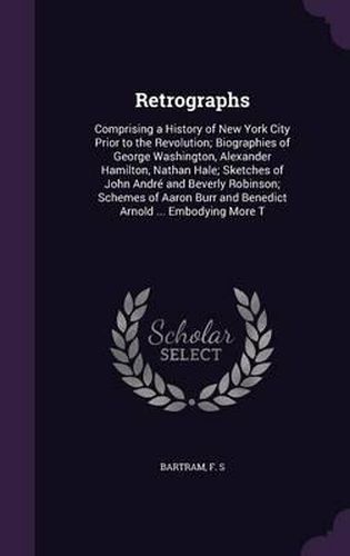 Retrographs: Comprising a History of New York City Prior to the Revolution; Biographies of George Washington, Alexander Hamilton, Nathan Hale; Sketches of John Andre and Beverly Robinson; Schemes of Aaron Burr and Benedict Arnold ... Embodying More T