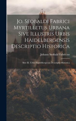 Cover image for Jo. Seobaldi Fabrici Myrtilletus Urbana Sive Illustris Urbis Haidelbergensis Descriptio Historica