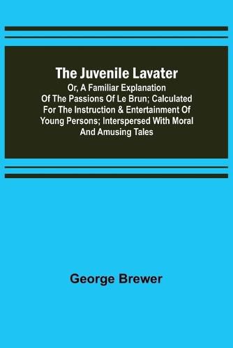 The Juvenile Lavater; or, A Familiar Explanation of the Passions of Le Brun; Calculated for the Instruction & Entertainment of Young Persons; Interspersed with Moral and Amusing Tales