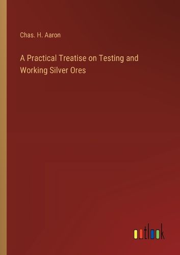 A Practical Treatise on Testing and Working Silver Ores